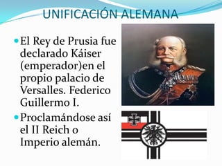 UNIFICACIÓN ALEMANA
 El Rey de Prusia fue
  declarado Káiser
  (emperador)en el
  propio palacio de
  Versalles. Federico
  Guillermo I.
 Proclamándose así
  el II Reich o
  Imperio alemán.
 