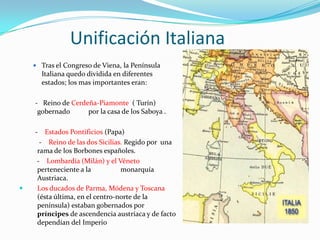Unificación Italiana
     Tras el Congreso de Viena, la Península
        Italiana quedo dividida en diferentes
        estados; los mas importantes eran:

    - Reino de Cerdeña-Piamonte ( Turín)
     gobernado      por la casa de los Saboya .

    -   Estados Pontificios (Papa)
      - Reino de las dos Sicilias. Regido por una
     rama de los Borbones españoles.
     - Lombardía (Milán) y el Véneto
     perteneciente a la          monarquía
     Austriaca.
    Los ducados de Parma, Módena y Toscana
     (ésta última, en el centro-norte de la
     península) estaban gobernados por
     príncipes de ascendencia austríaca y de facto
     dependían del Imperio
 