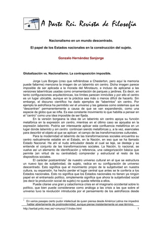 Nacionalismo en un mundo descentrado.

       El papel de los Estados nacionales en la construcción del sujeto.


                             Gonzalo Hernández Sanjorge



Globalización vs. Nacionalismo. La contraposición imposible.

        Jorge Luis Borges (creo que refiriéndose a Chesterton, pero aquí la memoria
puede fallarme) menciona la imagen de un laberinto sin centro. Dicha imagen parece
imposible de ser aplicada a la morada del Minotauro, e incluso de aplicarse a las
versiones laberínticas usadas como ornamentación de parques y jardines. Es decir, en
tanto configuraciones arquitectónicas, los límites parecen inmóviles y por ello el centro
es un lugar ubicable, aunque en la práctica sea más o menos difícil de hacerlo. Sin
embargo, el discurso científico ha dado ejemplos de “laberintos” sin centro. Por
ejemplo la astrofísica ha permitido ver el universo y las galaxias como sistemas que se
“descentran” permanentemente a causa de que se van expandiendo, como una
especie de globo que se infla. Es ese constante movimiento lo que habilita a pensar en
el “centro” como una idea imposible de ser fijada.
        En la versión borgeana la idea de un laberinto sin centro apoya su función
metafórica en la expresión sin centro, mientras en el último caso se apoyaba en la
expresión laberinto. Podría ser interesante aplicar esta confluencia metafórica en un
lugar donde laberinto y sin centro continúan siendo metafóricas y, a la vez, esenciales
para describir el objeto al que se aplican: el campo de las transformaciones culturales.
        Para la modernidad el laberinto de las transformaciones sociales encuentra su
centro radicalmente estable en el Estado, en la Nación, en eso que se ha llamado
Estado Nacional. He ahí el nudo articulador desde el cual se teje, se desteje y se
entiende el conjunto de las transformaciones sociales. La Nación, lo nacional, se
vuelve así un elemento de identificación y referencia, una categorización básica que
permite (en virtud de su centralidad) comprender y estructural el resto de los
dispositivos sociales.
        El carácter postcentrista1 de nuestro universo cultural en el que se estructura
un nuevo tipo de subjetividad, de sujeto, radica en su configuración de universo
descentrado. Esto significa que el movimiento propio de la subjetividad en nuestra
cultura, su expansión, ha hecho perder el lugar central que antes se le confería a los
Estados nacionales. Esto no significa que los Estados nacionales no tienen ya ningún
papel en el entramado político, simplemente significa que ahora la subjetividad social
(es decir la producción social de sujeto) no queda referida a ellos.
        Puede citarse una gran y cataclísmica crisis en el imaginario occidental sobre lo
político, que bien puede considerarse como análoga a las crisis a las que sobre el
universo tuvo la revolución introducida por el pensamiento de los astrofísicos desde

1
    En varios pasajes cierto pudor intelectual de quien piensa desde América Latina me impedirá
    hablar abiertamente de postmodernidad, aunque piense insistentemente en ese término.
http://serbal.pntic.mec.es/~cmunoz11/index.html                                              1
 