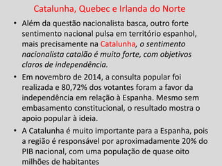 Catalunha, Quebec e Irlanda do Norte
• Além da questão nacionalista basca, outro forte
sentimento nacional pulsa em território espanhol,
mais precisamente na Catalunha, o sentimento
nacionalista catalão é muito forte, com objetivos
claros de independência.
• Em novembro de 2014, a consulta popular foi
realizada e 80,72% dos votantes foram a favor da
independência em relação à Espanha. Mesmo sem
embasamento constitucional, o resultado mostra o
apoio popular à ideia.
• A Catalunha é muito importante para a Espanha, pois
a região é responsável por aproximadamente 20% do
PIB nacional, com uma população de quase oito
milhões de habitantes
 