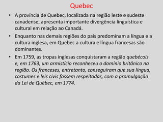 Quebec
• A província de Quebec, localizada na região leste e sudeste
canadense, apresenta importante divergência linguística e
cultural em relação ao Canadá.
• Enquanto nas demais regiões do país predominam a língua e a
cultura inglesa, em Quebec a cultura e língua francesas são
dominantes.
• Em 1759, as tropas inglesas conquistaram a região quebécois
e, em 1763, um armistício reconheceu o domínio britânico na
região. Os franceses, entretanto, conseguiram que sua língua,
costumes e leis civis fossem respeitadas, com a promulgação
da Lei de Québec, em 1774.
 