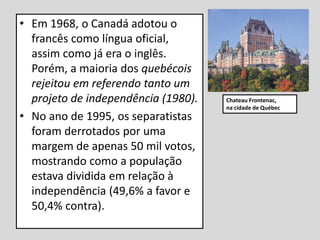 • Em 1968, o Canadá adotou o
francês como língua oficial,
assim como já era o inglês.
Porém, a maioria dos quebécois
rejeitou em referendo tanto um
projeto de independência (1980).
• No ano de 1995, os separatistas
foram derrotados por uma
margem de apenas 50 mil votos,
mostrando como a população
estava dividida em relação à
independência (49,6% a favor e
50,4% contra).
Chateau Frontenac,
na cidade de Québec
 