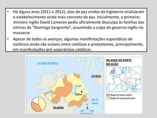 • Há alguns anos (2011 e 2012), atos de paz vindos da Inglaterra sinalizaram
o estabelecimento ainda mais concreto da paz. Inicialmente, o primeiro-
ministro inglês David Cameron pediu oficialmente desculpa às famílias das
vítimas do “Domingo Sangrento”, assumindo a culpa do governo inglês no
massacre.
• Apesar de todos os avanços, algumas manifestações esporádicas de
violência ainda são visíveis entre católicos e protestantes, principalmente,
em manifestações pró-separatistas católicas.
 
