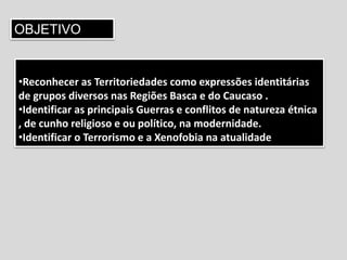 OBJETIVO
•Reconhecer as Territoriedades como expressões identitárias
de grupos diversos nas Regiões Basca e do Caucaso .
•Identificar as principais Guerras e conflitos de natureza étnica
, de cunho religioso e ou político, na modernidade.
•Identificar o Terrorismo e a Xenofobia na atualidade
 
