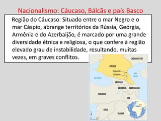 Nacionalismo: Cáucaso, Bálcãs e país Basco
Região do Cáucaso: Situado entre o mar Negro e o
mar Cáspio, abrange territórios da Rússia, Geórgia,
Armênia e do Azerbaijão, é marcado por uma grande
diversidade étnica e religiosa, o que confere à região
elevado grau de instabilidade, resultando, muitas
vezes, em graves conflitos.
 