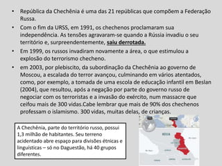 • República da Chechênia é uma das 21 repúblicas que compõem a Federação
Russa.
• Com o fim da URSS, em 1991, os chechenos proclamaram sua
independência. As tensões agravaram-se quando a Rússia invadiu o seu
território e, surpreendentemente, saiu derrotada.
• Em 1999, os russos invadiram novamente a área, o que estimulou a
explosão do terrorismo checheno.
• em 2003, por plebiscito, da subordinação da Chechênia ao governo de
Moscou, a escalada do terror avançou, culminando em vários atentados,
como, por exemplo, a tomada de uma escola de educação infantil em Beslan
(2004), que resultou, após a negação por parte do governo russo de
negociar com os terroristas e a invasão do exército, num massacre que
ceifou mais de 300 vidas.Cabe lembrar que mais de 90% dos chechenos
professam o islamismo. 300 vidas, muitas delas, de crianças.
A Chechênia, parte do território russo, possui
1,3 milhão de habitantes. Seu terreno
acidentado abre espaço para divisões étnicas e
linguísticas – só no Daguestão, há 40 grupos
diferentes.
 