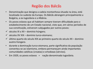 Região dos Bálcãs
• Denominação que designa a cadeia montanhosa situada na área, está
localizada no sudeste da Europa. Os Bálcãs abrangem principalmente a
Bulgária, a ex-Iugoslávia e a Albânia.
• Os povos eslavos que ali habitam sempre tiveram dificuldade para o
estabelecimento de um Estado nacional, visto que, em vários períodos de
sua constituição, estiveram subjugados por outros povos:
 séculos XI a XII – domínio húngaro;
 séculos XV XIX – domínio turco-otomano;
 último quarto do século XIX ao primeiro quarto do século XX – domínio
austro-húngaro.
• durante a dominação turco-otomana, parte significativa da população
converteu-se ao islamismo, embora permaneçam ainda importantes
comunidades católicas (croatas) e ortodoxas (sérvios).
• Em 1929, os povos eslavos = nação denominada Iugoslávia.
 