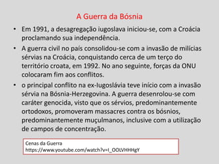 A Guerra da Bósnia
• Em 1991, a desagregação iugoslava iniciou-se, com a Croácia
proclamando sua independência.
• A guerra civil no país consolidou-se com a invasão de milícias
sérvias na Croácia, conquistando cerca de um terço do
território croata, em 1992. No ano seguinte, forças da ONU
colocaram fim aos conflitos.
• o principal conflito na ex-Iugoslávia teve início com a invasão
sérvia na Bósnia-Herzegovina. A guerra desenrolou-se com
caráter genocida, visto que os sérvios, predominantemente
ortodoxos, promoveram massacres contra os bósnios,
predominantemente muçulmanos, inclusive com a utilização
de campos de concentração.
Cenas da Guerra
https://www.youtube.com/watch?v=I_OOLVHHHgY
 
