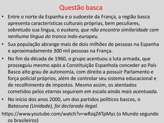 Questão basca
• Entre o norte da Espanha e o sudoeste da França, a região basca
apresenta características culturais próprias, bem peculiares,
sobretudo sua língua, o euskara, que não encontra similaridade com
nenhuma língua do tronco indo-europeu.
• Sua população abrange mais de dois milhões de pessoas na Espanha
e aproximadamente 300 mil pessoas na França.
• No fim da década de 1960, o grupo acentuou a luta armada, que
prosseguiu mesmo após a Constituição Espanhola conceder ao País
Basco alto grau de autonomia, com direito a possuir Parlamento e
força policial próprios, além de controlar seu sistema educacional e
de recolhimento de impostos. Mesmo assim, os atentados
cometidos pelos etarras seguiram em escala ainda mais acentuada.
• No início dos anos 2000, um dos partidos políticos bascos, o
Batasuna (Unidade), foi declarado ilegal.
https://www.youtube.com/watch?v=wRzqZ4TpMys (o Mundo segundo
os brasileiros)
 