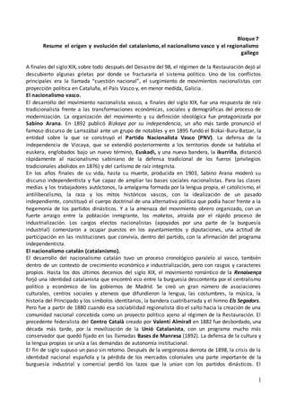 1
Bloque 7
Resume el origen y evolución del catalanismo, el nacionalismo vasco y el regionalismo
gallego
A finales del siglo XIX, sobre todo después del Desastre del 98, el régimen de la Restauración dejó al
descubierto algunas grietas por donde se fracturaría el sistema político. Uno de los conflictos
principales era la llamada “cuestión nacional”, el surgimiento de movimientos nacionalistas con
proyección política en Cataluña, el País Vasco y, en menor medida, Galicia.
El nacionalismo vasco.
El desarrollo del movimiento nacionalista vasco, a finales del siglo XIX, fue una respuesta de raíz
tradicionalista frente a las transformaciones económicas, sociales y demográficas del proceso de
modernización. La organización del movimiento y su definición ideológica fue protagonizada por
Sabino Arana. En 1892 publicó Bizkaya por su independencia, un año más tarde pronunció el
famoso discurso de Larrazábal ante un grupo de notables y en 1895 fundó el Bizkai-Buru-Batzar, la
entidad sobre la que se construyó el Partido Nacionalista Vasco (PNV). La defensa de la
independencia de Vizcaya, que se extendió posteriormente a los territorios donde se hablaba el
euskera, englobados bajo un nuevo término, Euskadi, y una nueva bandera, la ikurriña, distanció
rápidamente al nacionalismo sabiniano de la defensa tradicional de los fueros (privilegios
tradicionales abolidos en 1876) y del carlismo de raíz integrista.
En los años finales de su vida, hasta su muerte, producida en 1903, Sabino Arana moderó su
discurso independentista y fue capaz de ampliar las bases sociales nacionalistas. Para las clases
medias y los trabajadores autóctonos, la amalgama formada por la lengua propia, el catolicismo, el
antiliberalismo, la raza y los mitos históricos vascos, con la idealización de un pasado
independiente, constituyó el cuerpo doctrinal de una alternativa política que podía hacer frente a la
hegemonía de los partidos dinásticos. Y a la amenaza del movimiento obrero organizado, con un
fuerte arraigo entre la población inmigrante, los maketos, atraída por el rápido proceso de
industrialización. Los cargos electos nacionalistas (apoyados por una parte de la burguesía
industrial) comenzaron a ocupar puestos en los ayuntamientos y diputaciones, una actitud de
participación en las instituciones que convivía, dentro del partido, con la afirmación del programa
independentista.
El nacionalismo catalán (catalanismo).
El desarrollo del nacionalismo catalán tuvo un proceso cronológico paralelo al vasco, también
dentro de un contexto de crecimiento económico e industrialización, pero con rasgos y caracteres
propios. Hasta los dos últimos decenios del siglo XIX, el movimiento romántico de la Renaixença
forjó una identidad catalanista que encontró eco entre la burguesía descontenta por el centralismo
político y económico de los gobiernos de Madrid. Se creó un gran número de asociaciones
culturales, centros sociales y ateneos que difundieron la lengua, las costumbres, la música, la
historia del Principado y los símbolos identitarios, la bandera cuatribarrada y el himno Els Segadors.
Pero fue a partir de 1880 cuando esa sociabilidad regionalista dio el salto hacia la creación de una
comunidad nacional concebida como un proyecto político ajeno al régimen de la Restauración. El
precedente federalista del Centro Català creado por Valentí Almirall en 1882 fue desbordado, una
década más tarde, por la movilización de la Unió Catalanista, con un programa mucho más
conservador que quedó fijado en las llamadas Bases de Manresa (1892). La defensa de la cultura y
la lengua propias se unía a las demandas de autonomía institucional.
El fin de siglo supuso un paso sin retorno. Después de la vergonzosa derrota de 1898, la crisis de la
identidad nacional española y la pérdida de los mercados coloniales una parte importante de la
burguesía industrial y comercial perdió los lazos que la unían con los partidos dinásticos. El
 