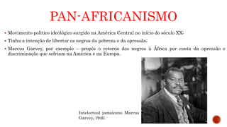 PAN-AFRICANISMO
 Movimento político ideológico surgido na América Central no início do século XX;
 Tinha a intenção de libertar os negros da pobreza e da opressão;
 Marcus Garvey, por exemplo – propôs o retorno dos negros à África por conta da opressão e
discriminação que sofriam na América e na Europa.
Intelectual jamaicano Marcus
Garvey, 1940.
 