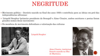 NEGRITUDE
 Movimento político – literário nascido no final dos anos 1930 e contribuiu para as ideias em prol das
independências africanas;
 Léopold Senghor (primeiro presidente do Senegal) e Aime Césaire, ambos escritores e poetas foram
grandes nomes desse movimento;
 Os membros do movimento defendiam a valorização das culturas
Aime Césaire, intelectual
francês nascido na Ilha
de Martinica
Léopold Senghor
 
