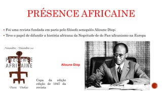 PRÉSENCE AFRICAINE
 Foi uma revista fundada em paris pelo filósofo senegalês Alioune Diop;
 Teve o papel de difundir a história africana da Negritude de do Pan-aficanismo na Europa
Alioune Diop
Capa da edição
edição de 1947 da
revista
 