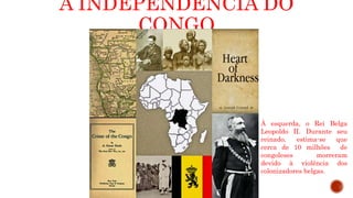 A INDEPENDÊNCIA DO
CONGO
À esquerda, o Rei Belga
Leopoldo II. Durante seu
reinado, estima-se que
cerca de 10 milhões de
congoleses morreram
devido à violência dos
colonizadores belgas.
 