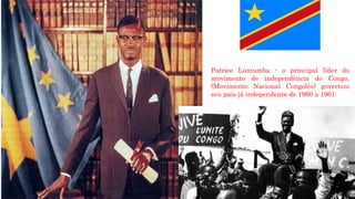 Patrice Lumumba - o principal líder do
movimento de independência do Congo,
(Movimento Nacional Congolês) governou
seu pais já independente de 1960 a 1961.
 