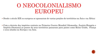 O NEOCOLONIALISMO
EUROPEU
 Desde o século XIX os europeus se apossaram de vastas porções de territórios na Ásia e na África;
 Com a derrota dos impérios centrais na Primeira Guerra Mundial (Alemanha, Áustria-Hungria e
Império Otomano) as posses de seus territórios passaram para países como Reino Unido, França
e seus aliados na Europa e na Ásia.
 