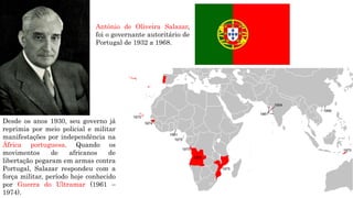 Desde os anos 1930, seu governo já
reprimia por meio policial e militar
manifestações por independência na
África portuguesa. Quando os
movimentos de africanos de
libertação pegaram em armas contra
Portugal, Salazar respondeu com a
força militar, período hoje conhecido
por Guerra do Ultramar (1961 –
1974).
Antônio de Oliveira Salazar,
foi o governante autoritário de
Portugal de 1932 a 1968.
 