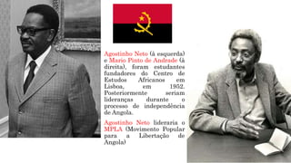 Agostinho Neto (à esquerda)
e Mario Pinto de Andrade (à
direita), foram estudantes
fundadores do Centro de
Estudos Africanos em
Lisboa, em 1952.
Posteriormente seriam
lideranças durante o
processo de independência
de Angola.
Agostinho Neto lideraria o
MPLA (Movimento Popular
para a Libertação de
Angola)
 