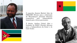 À esquerda, Samora Machel, líder da
FRELIMO (Frente para a Libertação
de Moçambique), principal liderança
responsável pela independência
daquele país e futuro governante.
À direita, Amílcar Cabral, líder e
fundador do PAIGC (Partido Africano
para a Independência da Guiné e de
Cabo Verde).
 