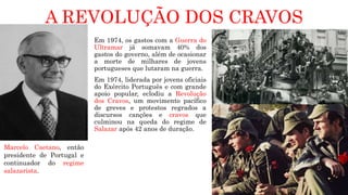A REVOLUÇÃO DOS CRAVOS
Em 1974, os gastos com a Guerra do
Ultramar já somavam 40% dos
gastos do governo, além de ocasionar
a morte de milhares de jovens
portugueses que lutaram na guerra.
Em 1974, liderada por jovens oficiais
do Exército Português e com grande
apoio popular, eclodiu a Revolução
dos Cravos, um movimento pacífico
de greves e protestos regrados a
discursos canções e cravos que
culminou na queda do regime de
Salazar após 42 anos de duração.
Marcelo Caetano, então
presidente de Portugal e
continuador do regime
salazarista.
 