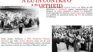A LUTA CONTRA O
APARTHEID
 A partir de 1948, a minoria branca na África do Sul
oficializou o apartheid: regime segregacionista que
obrigava os negros (maioria) a morar e a frequentar
locais separados dos brancos. A população negra também
era proibida de possuírem terras em 87% do território
sul-africano.
Como reação, formou-se o CNA (Congresso Nacional
Africano) que tinha Nelson Mandela como um de seus
líderes. O CNA, promoveu manifestações contra o apartheid,
que causaram a prisão de seus líderes (Mandela incluso).
 