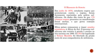 O Massacre de Soweto
Em junho de 1976, estudante negros que
protestavam contra o regime, foram
duramente reprimidos pela polícia sul-
africana. Os dados dão conta de que 170
crianças negras presentes na manifestação
foram mortas, o que gerou comoção
internacional.
Mitos países começaram a impor sanções
econômicas à África do Sul. O governo sul-
africano não resistiu à presão e anulou as
leis racistas em 1990. O CNA foi legalizado
e Nelson Mandela foi libertado da prisão
junto de seus companheiros de militância.
 