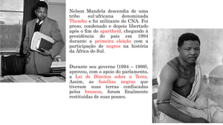 Nelson Mandela descendia de uma
tribo sul-africana denominada
Thembu e foi militante do CNA. Foi
preso, condenado e depois libertado
após o fim do apartheid, chegando à
presidência do país em 1994
durante a primeira eleição com a
participação de negros na história
da África do Sul.
Durante seu governo (1994 – 1999),
aprovou, com o apoio do parlamento,
a Lei de Direitos sobre a Terra.
Assim, as famílias negras que
tiveram suas terras confiscadas
pelos brancos, foram finalmente
restituídas de suas posses.
 