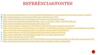 REFERÊNCIAS/FONTES
 http://www.tancredoprofessor.com.br/conteudo/24/imperialismo,-a-expansao-colonial-sobre-a-asia-e-a-africa.;
 https://kappamapgroup.com/product/160-asian-imperialism-to-1910/
 https://ensinarhistoria.com.br/a-conferencia-de-berlim-e-o-destino-da-africa/
 https://commons.wikimedia.org/wiki/File:Flag_map_of_Colonial_Africa_%281945%29.png
 https://www.coladaweb.com/historia/descolonizacao-india
 https://claudio-zeiger.blogspot.com/2014/03/as-colonias-africanas-o-estado-livre-do.html
 https://www.thetimes.co.uk/article/review-the-british-in-india-three-centuries-of-ambition-and-experience-by-david-
gilmour-why-the-raj-and-empire-confound-simplistic-moral-judgement-g9z0dn3w7
 https://www.nytimes.com/2013/06/28/world/africa/mandela-obama-africa.html
 https://malomil.blogspot.com/2015/02/portugal-nao-e-um-pais-pequeno.html
 https://www.palmares.gov.br/?p=53647
 https://www.pragmatismopolitico.com.br/2016/06/40-anos-do-levante-de-soweto-um-dia-para-nao-esquecer.html
 https://www.newyorker.com/news/news-desk/nelson-mandela-a-life-in-photographs
 