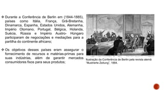  Durante a Conferência de Berlin em (1844-1885),
países como Itália, França, Grã-Bretanha,
Dinamarca, Espanha, Estados Unidos, Alemanha,
Império Otomano, Portugal, Bélgica, Holanda,
Suécia, Rússia e Império Austro- Húngaro
participaram de negociações e mediações para a
partilha do continente africano;
 Os objetivos desses países eram assegurar o
fornecimento de recursos e matérias-primas para
suas indústrias, além de garantir mercados
consumidores fixos para seus produtos;
Ilustração da Conferência de Berlin pela revista alemã
“Illustrierte Zeitung”, 1884.
 