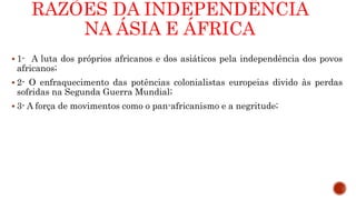 RAZÕES DA INDEPENDÊNCIA
NA ÁSIA E ÁFRICA
 1- A luta dos próprios africanos e dos asiáticos pela independência dos povos
africanos;
 2- O enfraquecimento das potências colonialistas europeias divido às perdas
sofridas na Segunda Guerra Mundial;
 3- A força de movimentos como o pan-africanismo e a negritude;
 