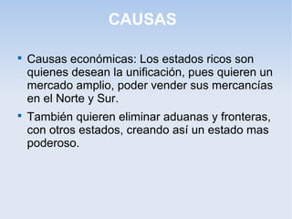 CAUSAS

Causas económicas: Los estados ricos son
quienes desean la unificación, pues quieren un
mercado amplio, poder vender sus mercancías
en el Norte y Sur.

También quieren eliminar aduanas y fronteras,
con otros estados, creando así un estado mas
poderoso.
 