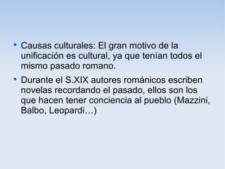 
Causas culturales: El gran motivo de la
unificación es cultural, ya que tenían todos el
mismo pasado romano.

Durante el S.XIX autores románicos escriben
novelas recordando el pasado, ellos son los
que hacen tener conciencia al pueblo (Mazzini,
Balbo, Leopardi…)
 