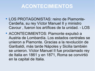 ACONTECIMIENTOS

LOS PROTAGONISTAS: reino de Piamonte-
Cerdeña, su rey Víctor Manuel II y ministro
Cavour , fueron los artífices de la unidad. - LOS

ACONTECIMIENTOS: Piamonte expulsó a
Austria de Lombardía. Los estados centrales se
unieron a Piamonte. Gracias a la revolución de
Garibaldi, más tarde Nápoles y Sicilia también
se unieron. Víctor Manuel II fue proclamado rey
de Italia en 1861 y en 1871, Roma se convirtió
en la capital de Italia.
 