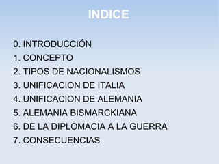INDICE
0. INTRODUCCIÓN
1. CONCEPTO
2. TIPOS DE NACIONALISMOS
3. UNIFICACION DE ITALIA
4. UNIFICACION DE ALEMANIA
5. ALEMANIA BISMARCKIANA
6. DE LA DIPLOMACIA A LA GUERRA
7. CONSECUENCIAS
 