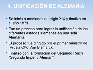 4. UNIFICACIÓN DE ALEMANIA

Se inicio a mediados del siglo XIX y finalizó en
el año 1871.

Fue un proceso para lograr la unificación de los
diferentes estados alemanes en una sola
Alemania.

El proceso fue dirigido por el primer ministro de
Prusia Otto Von Bismarck.

Finalizó con la formación del Segundo Reich
"Segundo Imperio Alemán".
 