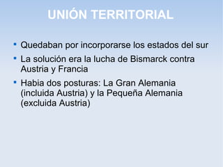 UNIÓN TERRITORIAL

Quedaban por incorporarse los estados del sur

La solución era la lucha de Bismarck contra
Austria y Francia

Habia dos posturas: La Gran Alemania
(incluida Austria) y la Pequeña Alemania
(excluida Austria)
 