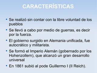 CARACTERÍSTICAS

Se realizó sin contar con la libre voluntad de los
pueblos

Se llevó a cabo por medio de guerras, es decir
por la fuerza.

El gobierno surgido en Alemania unificada, fue
autocrático y militarista.

Se formó el Imperio Alemán (gobernado por los
Hohenzollern), que alcanzó un gran desarrollo
universal

En 1861 subió al pode Guillermo I (II Reich).
 