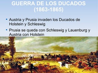 GUERRA DE LOS DUCADOS
(1863-1865)

Austria y Prusia invaden los Ducados de
Holstein y Schleswig

Prusia se queda con Schleswig y Lauenburg y
Austria con Holstein
 