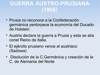 GUERRA AUSTRO-PRUSIANA
(1966)

Prusia no reconoce a la Confederación
germánica yentorpece la economía del Ducado
de Holstein

Austria declara la guerra a Prusia y esta se alía
conel Reino de Italia.

El ejército prusiano vence al austriaco
(Sadowa)

Disolución de la C.Germánica y creación de la
C. de Alemania del Norte
 