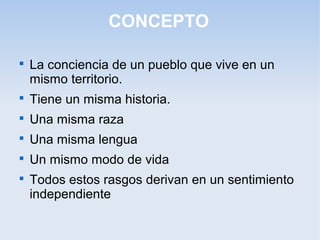 CONCEPTO

La conciencia de un pueblo que vive en un
mismo territorio.

Tiene un misma historia.

Una misma raza

Una misma lengua

Un mismo modo de vida

Todos estos rasgos derivan en un sentimiento
independiente
 
