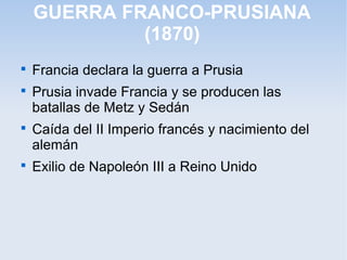 GUERRA FRANCO-PRUSIANA
(1870)

Francia declara la guerra a Prusia

Prusia invade Francia y se producen las
batallas de Metz y Sedán

Caída del II Imperio francés y nacimiento del
alemán

Exilio de Napoleón III a Reino Unido
 