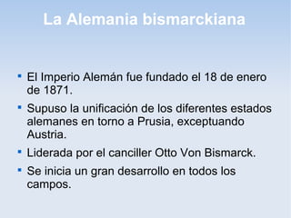 La Alemania bismarckiana

El Imperio Alemán fue fundado el 18 de enero
de 1871.

Supuso la unificación de los diferentes estados
alemanes en torno a Prusia, exceptuando
Austria.

Liderada por el canciller Otto Von Bismarck.

Se inicia un gran desarrollo en todos los
campos.
 