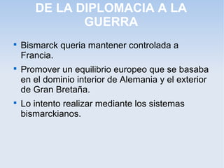 DE LA DIPLOMACIA A LA
GUERRA

Bismarck queria mantener controlada a
Francia.

Promover un equilibrio europeo que se basaba
en el dominio interior de Alemania y el exterior
de Gran Bretaña.

Lo intento realizar mediante los sistemas
bismarckianos.
 