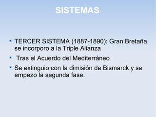 SISTEMAS

TERCER SISTEMA (1887-1890): Gran Bretaña
se incorporo a la Triple Alianza

Tras el Acuerdo del Mediterráneo

Se extinguio con la dimisión de Bismarck y se
empezo la segunda fase.
 