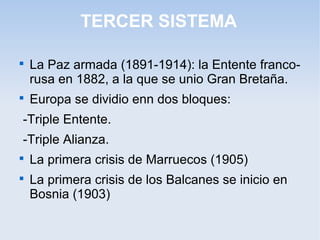 TERCER SISTEMA

La Paz armada (1891-1914): la Entente franco-
rusa en 1882, a la que se unio Gran Bretaña.

Europa se dividio enn dos bloques:
-Triple Entente.
-Triple Alianza.

La primera crisis de Marruecos (1905)

La primera crisis de los Balcanes se inicio en
Bosnia (1903)
 