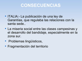 CONSECUENCIAS

ITALIA:- La publicación de una ley de
Garantías, que regulaba las relaciones con la
santa sede..

La miseria social entre las clases campesinas y
el desarrollo del bandidaje, especialmente en la
zona sur.

Problemas lingüísticos,

Fragmentación del territorio
 
