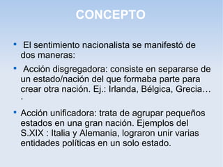 CONCEPTO

El sentimiento nacionalista se manifestó de
dos maneras:

Acción disgregadora: consiste en separarse de
un estado/nación del que formaba parte para
crear otra nación. Ej.: Irlanda, Bélgica, Grecia…
·

Acción unificadora: trata de agrupar pequeños
estados en una gran nación. Ejemplos del
S.XIX : Italia y Alemania, lograron unir varias
entidades políticas en un solo estado.
 