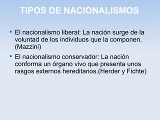 TIPOS DE NACIONALISMOS

El nacionalismo liberal: La nación surge de la
voluntad de los individuos que la componen.
(Mazzini)

El nacionalismo conservador: La nación
conforma un órgano vivo que presenta unos
rasgos externos hereditarios.(Herder y Fichte)
 