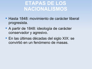 ETAPAS DE LOS
NACIONALISMOS

Hasta 1848: movimiento de carácter liberal
progresista.

A partir de 1848: ideología de carácter
conservador y agresivo.

En las últimas décadas del siglo XIX: se
convirtió en un fenómeno de masas.
 