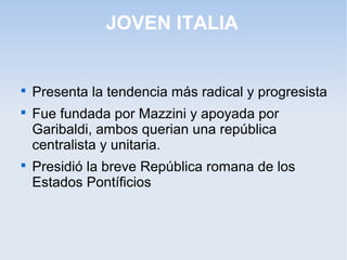 JOVEN ITALIA

Presenta la tendencia más radical y progresista

Fue fundada por Mazzini y apoyada por
Garibaldi, ambos querian una república
centralista y unitaria.

Presidió la breve República romana de los
Estados Pontíficios
 